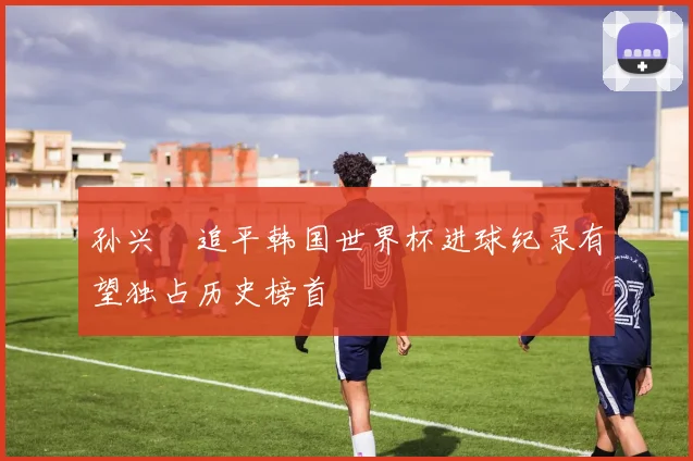 孙兴慜追平韩国世界杯进球纪录有望独占历史榜首