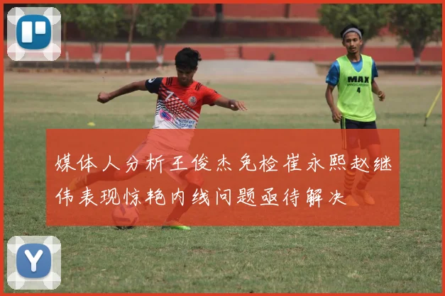 媒体人分析王俊杰免检崔永熙赵继伟表现惊艳内线问题亟待解决