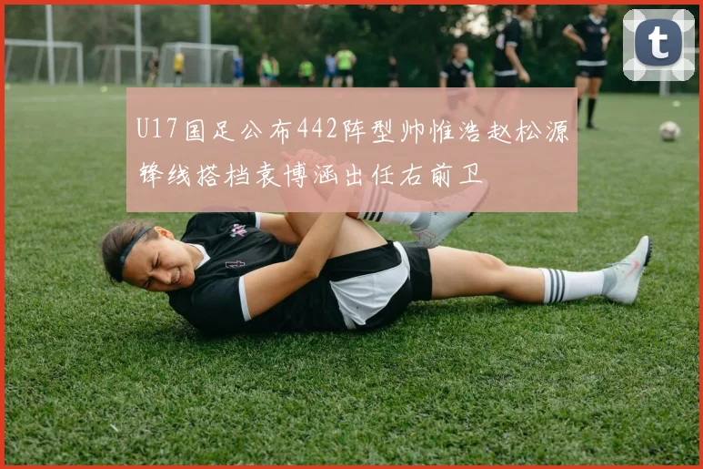 U17国足公布442阵型帅惟浩赵松源锋线搭档袁博涵出任右前卫