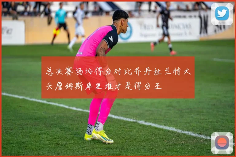 总决赛场均得分对比乔丹杜兰特大头詹姆斯库里谁才是得分王