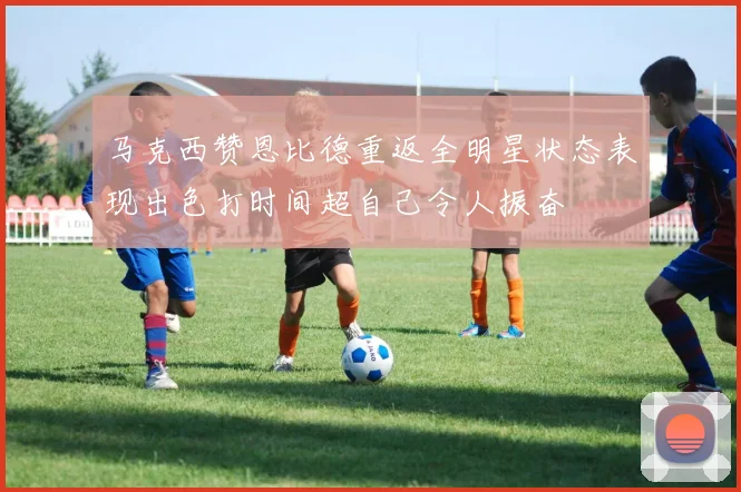 马克西赞恩比德重返全明星状态表现出色打时间超自己令人振奋