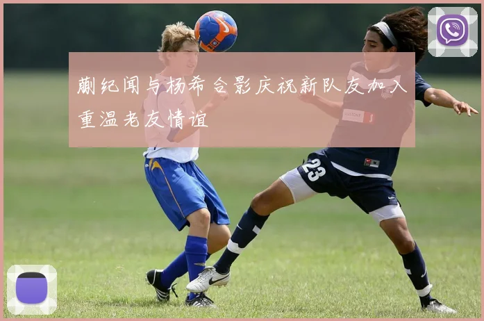 蒯纪闻与杨希合影庆祝新队友加入重温老友情谊