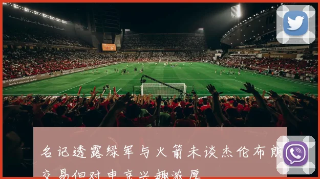 名记透露绿军与火箭未谈杰伦布朗交易但对申京兴趣浓厚