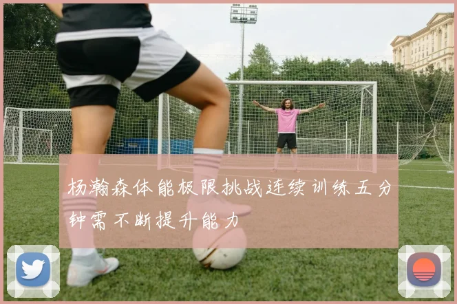 杨瀚森体能极限挑战连续训练五分钟需不断提升能力