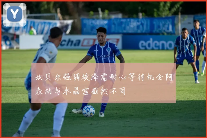 坎贝尔强调埃泽需耐心等待机会阿森纳与水晶宫截然不同