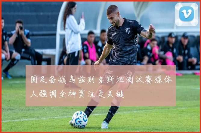 国足备战乌兹别克斯坦淘汰赛媒体人强调全神贯注是关键