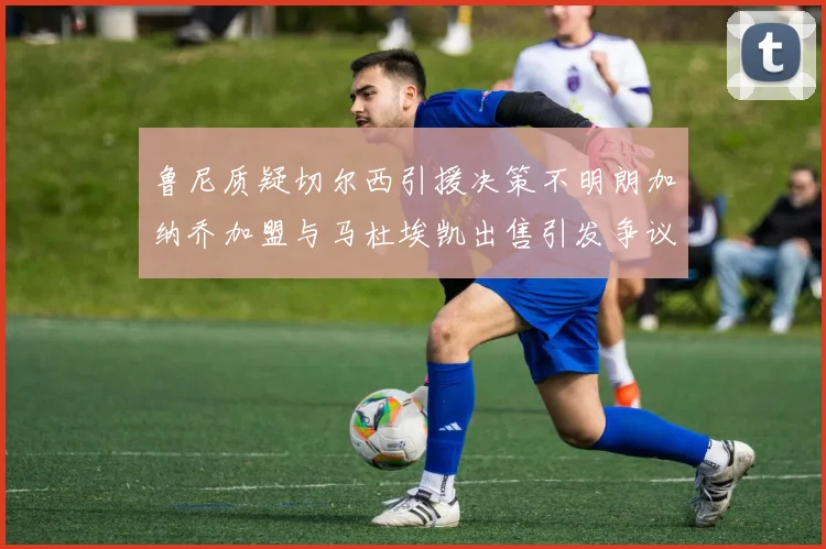 鲁尼质疑切尔西引援决策不明朗加纳乔加盟与马杜埃凯出售引发争议