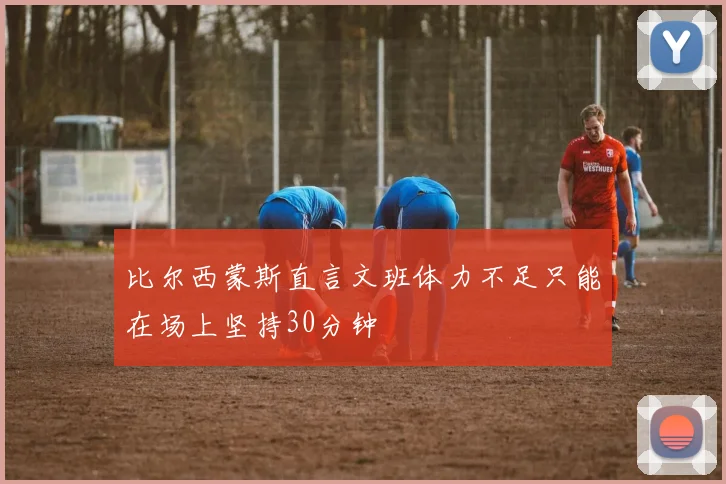 比尔西蒙斯直言文班体力不足只能在场上坚持30分钟