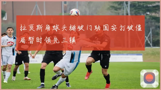 拉莫斯角球头槌破门助国安打破僵局暂时领先三镇