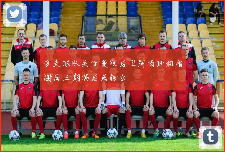 多支球队关注曼联后卫阿玛斯租借谢周三期满后或转会