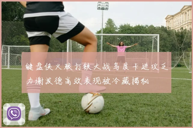 键盘侠火狼打铁大战乌度卡进攻乏力谢泼德高效表现被冷藏揭秘