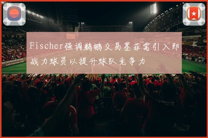 Fischer强调鹈鹕交易墨菲需引入即战力球员以提升球队竞争力