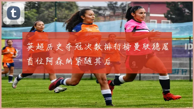 英超历史夺冠次数排行榜曼联稳居首位阿森纳紧随其后