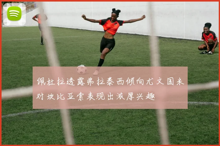 佩杜拉透露弗拉泰西倾向尤文国米对坎比亚索表现出浓厚兴趣