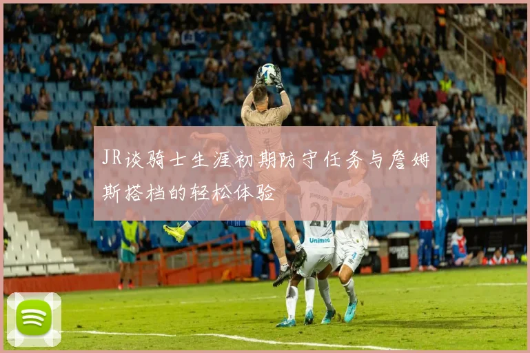 JR谈骑士生涯初期防守任务与詹姆斯搭档的轻松体验