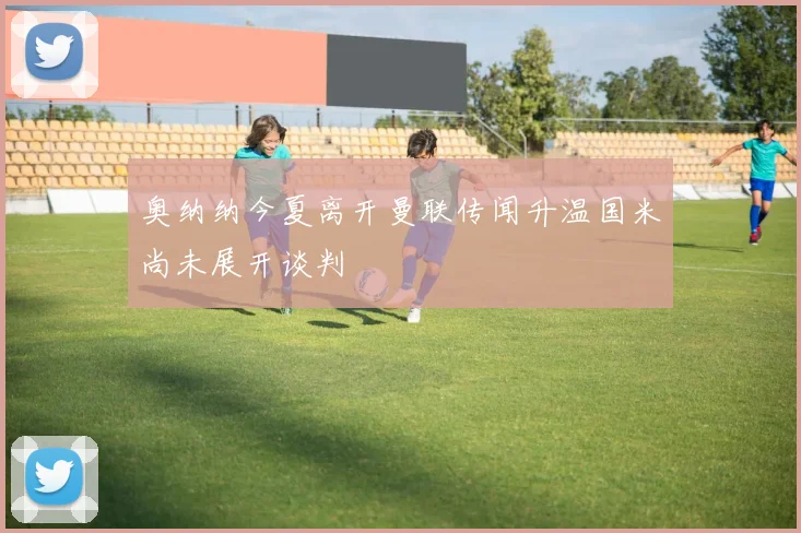 奥纳纳今夏离开曼联传闻升温国米尚未展开谈判