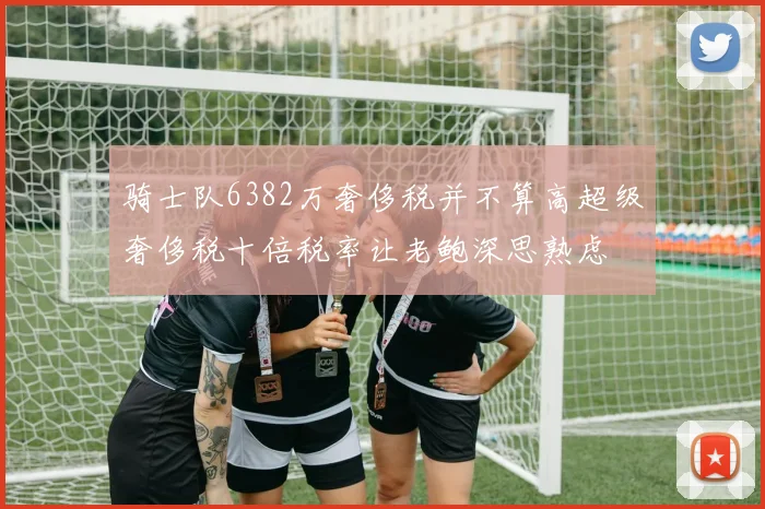 骑士队6382万奢侈税并不算高超级奢侈税十倍税率让老鲍深思熟虑