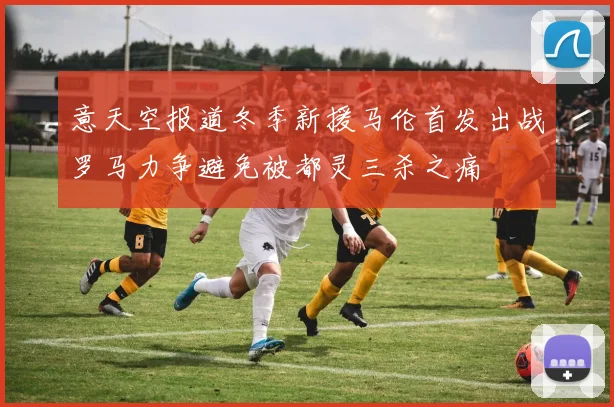 意天空报道冬季新援马伦首发出战罗马力争避免被都灵三杀之痛