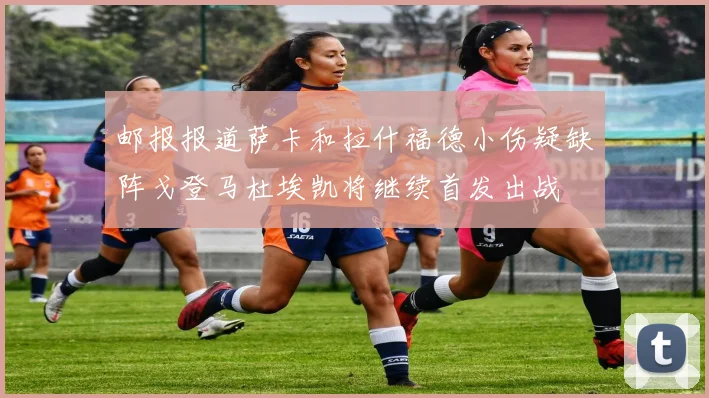 邮报报道萨卡和拉什福德小伤疑缺阵戈登马杜埃凯将继续首发出战