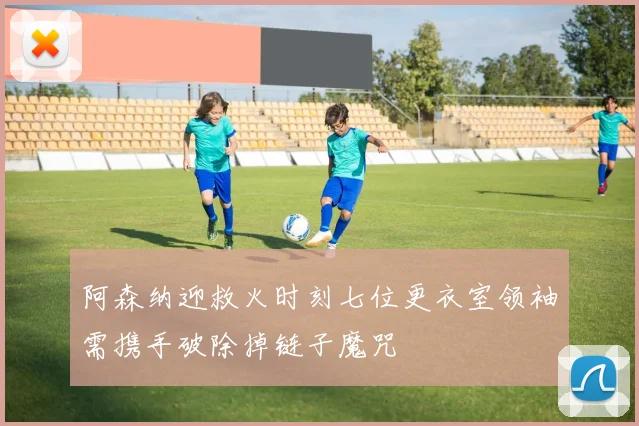 阿森纳迎救火时刻七位更衣室领袖需携手破除掉链子魔咒